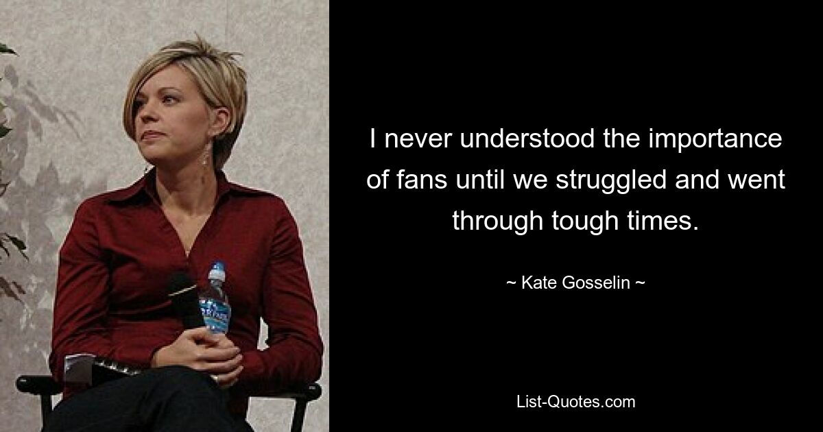 I never understood the importance of fans until we struggled and went through tough times. — © Kate Gosselin