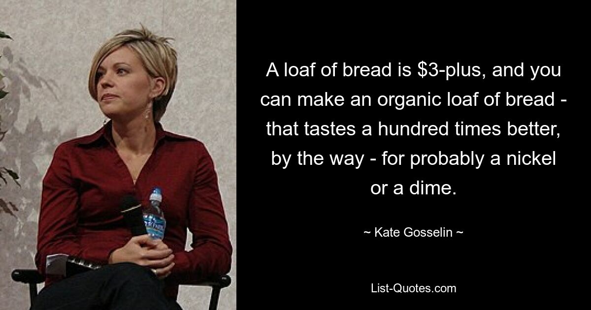 A loaf of bread is $3-plus, and you can make an organic loaf of bread - that tastes a hundred times better, by the way - for probably a nickel or a dime. — © Kate Gosselin