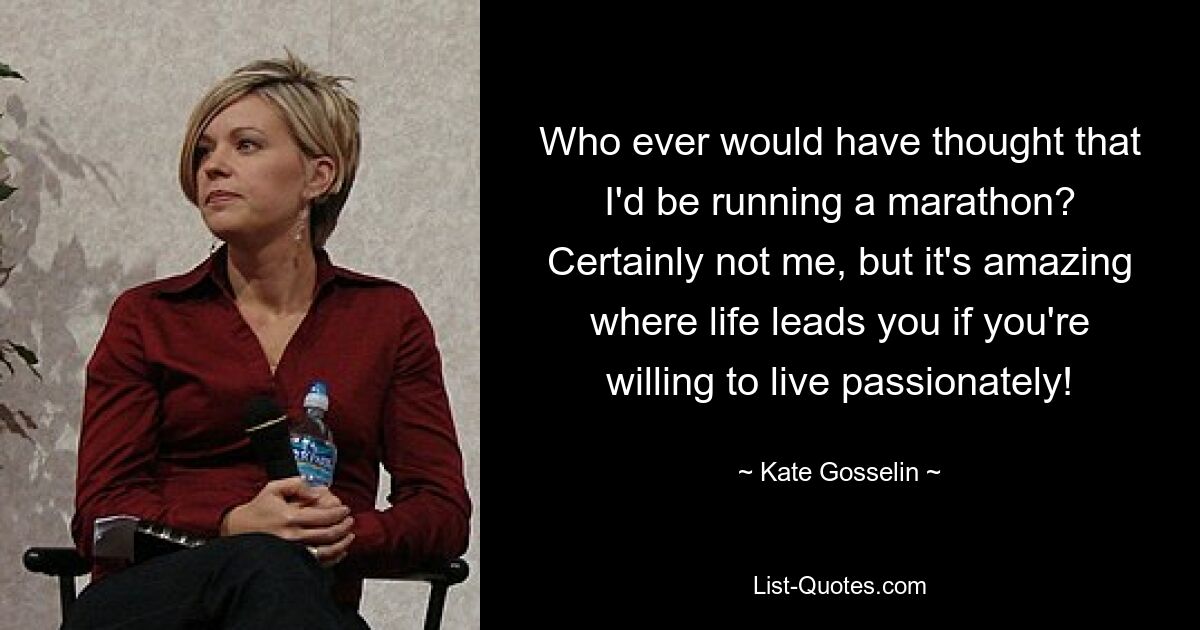 Who ever would have thought that I'd be running a marathon? Certainly not me, but it's amazing where life leads you if you're willing to live passionately! — © Kate Gosselin