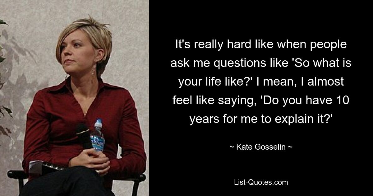 It's really hard like when people ask me questions like 'So what is your life like?' I mean, I almost feel like saying, 'Do you have 10 years for me to explain it?' — © Kate Gosselin