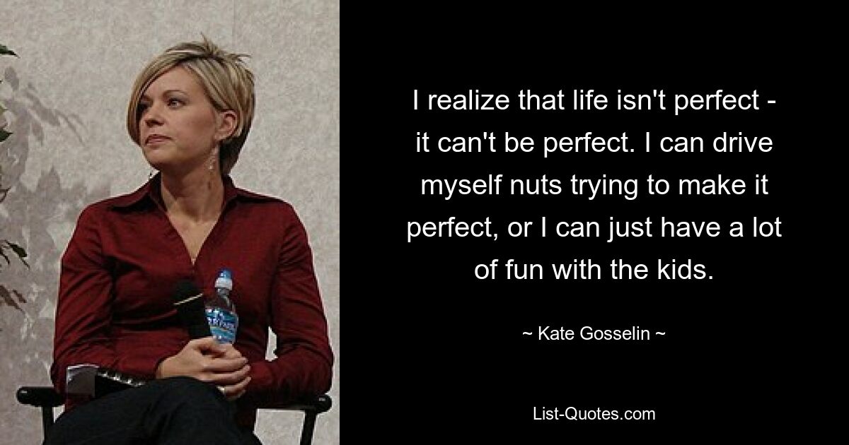 I realize that life isn't perfect - it can't be perfect. I can drive myself nuts trying to make it perfect, or I can just have a lot of fun with the kids. — © Kate Gosselin