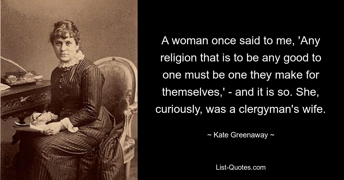 A woman once said to me, 'Any religion that is to be any good to one must be one they make for themselves,' - and it is so. She, curiously, was a clergyman's wife. — © Kate Greenaway