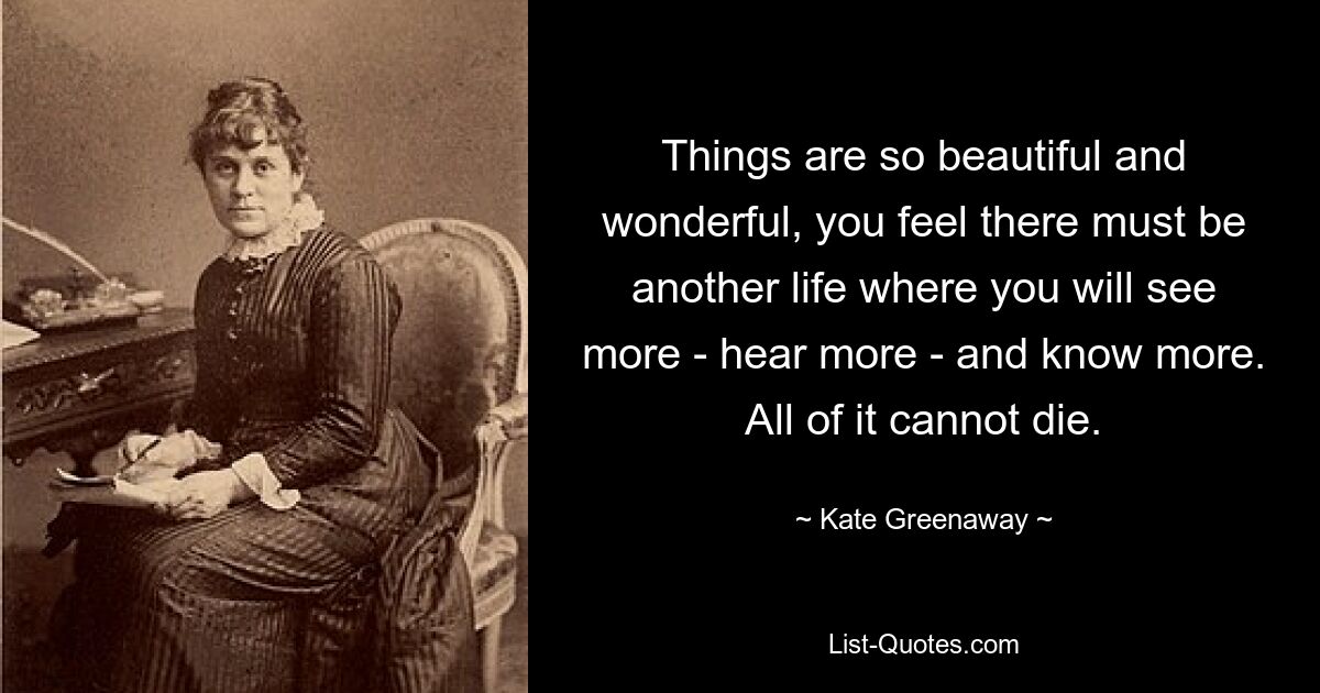 Things are so beautiful and wonderful, you feel there must be another life where you will see more - hear more - and know more. All of it cannot die. — © Kate Greenaway