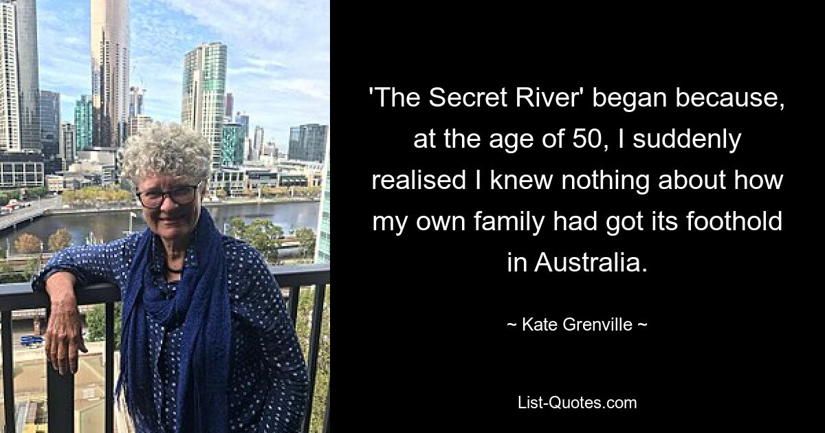 'The Secret River' began because, at the age of 50, I suddenly realised I knew nothing about how my own family had got its foothold in Australia. — © Kate Grenville