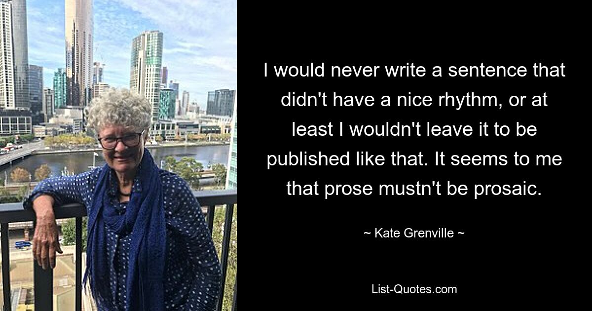 I would never write a sentence that didn't have a nice rhythm, or at least I wouldn't leave it to be published like that. It seems to me that prose mustn't be prosaic. — © Kate Grenville