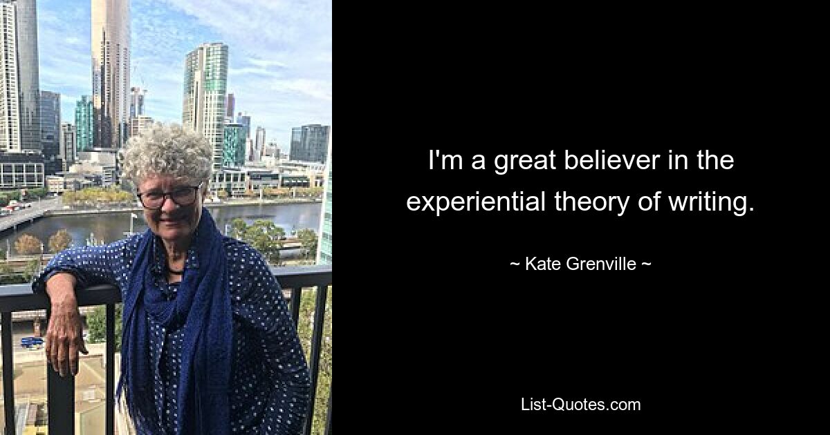 I'm a great believer in the experiential theory of writing. — © Kate Grenville