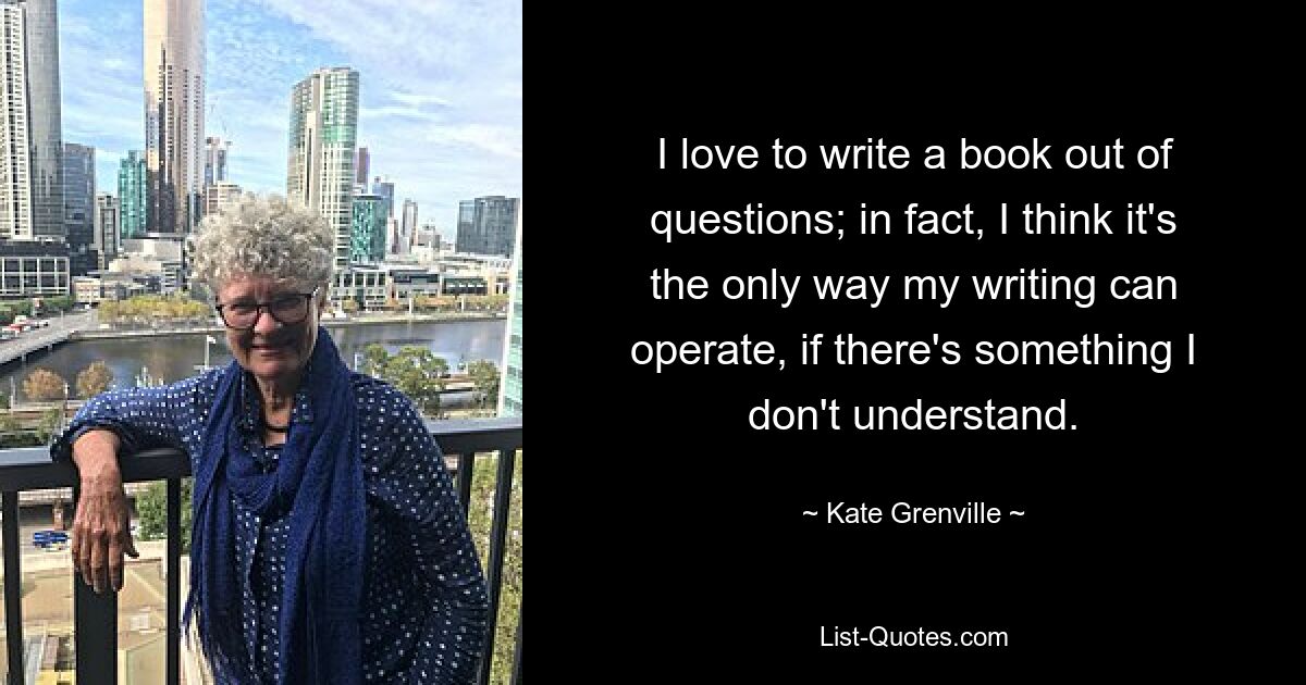 I love to write a book out of questions; in fact, I think it's the only way my writing can operate, if there's something I don't understand. — © Kate Grenville