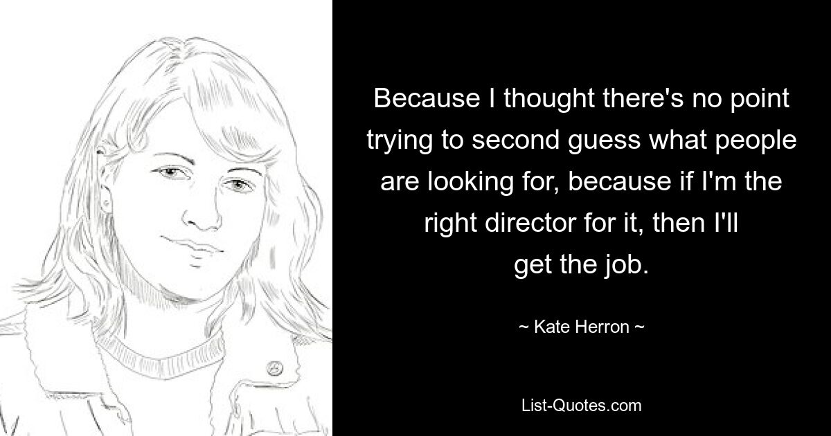 Because I thought there's no point trying to second guess what people are looking for, because if I'm the right director for it, then I'll get the job. — © Kate Herron