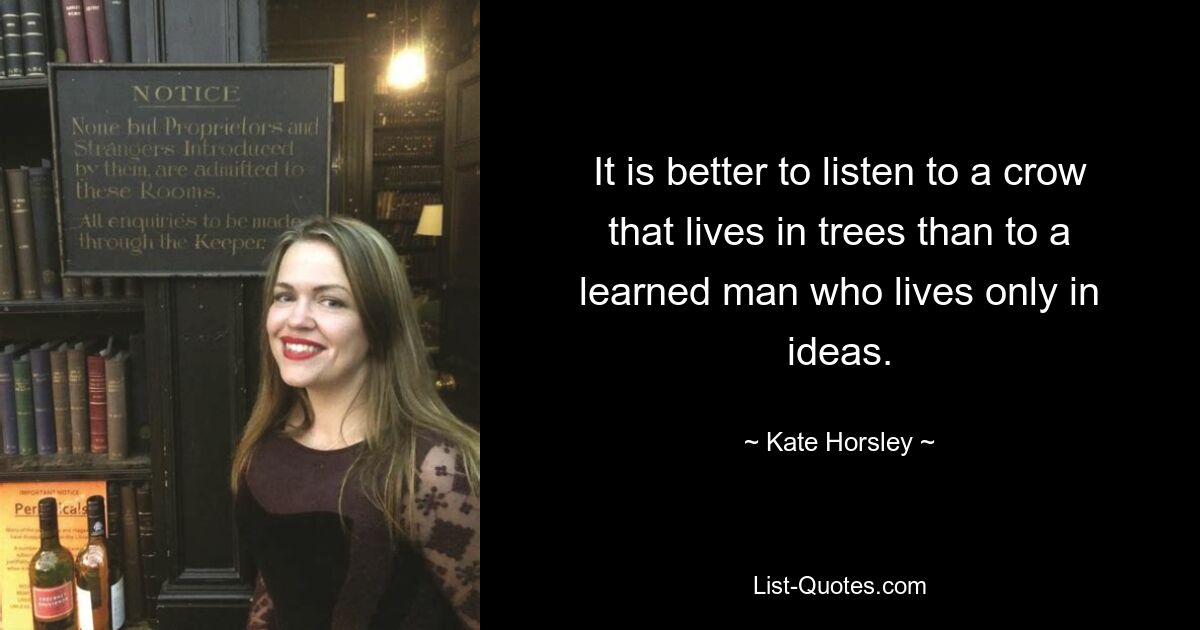 It is better to listen to a crow that lives in trees than to a learned man who lives only in ideas. — © Kate Horsley