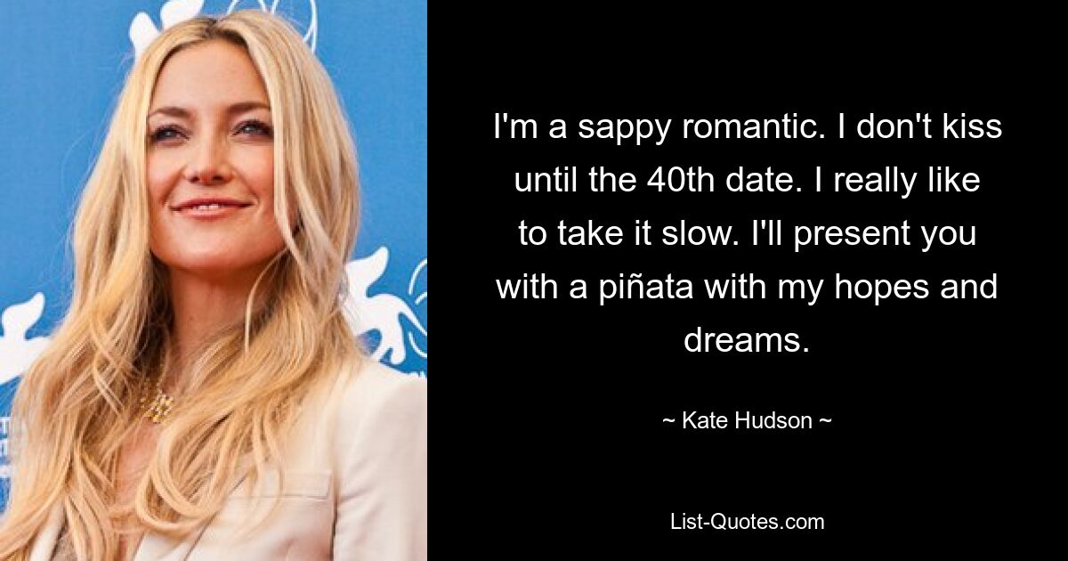 I'm a sappy romantic. I don't kiss until the 40th date. I really like to take it slow. I'll present you with a piñata with my hopes and dreams. — © Kate Hudson