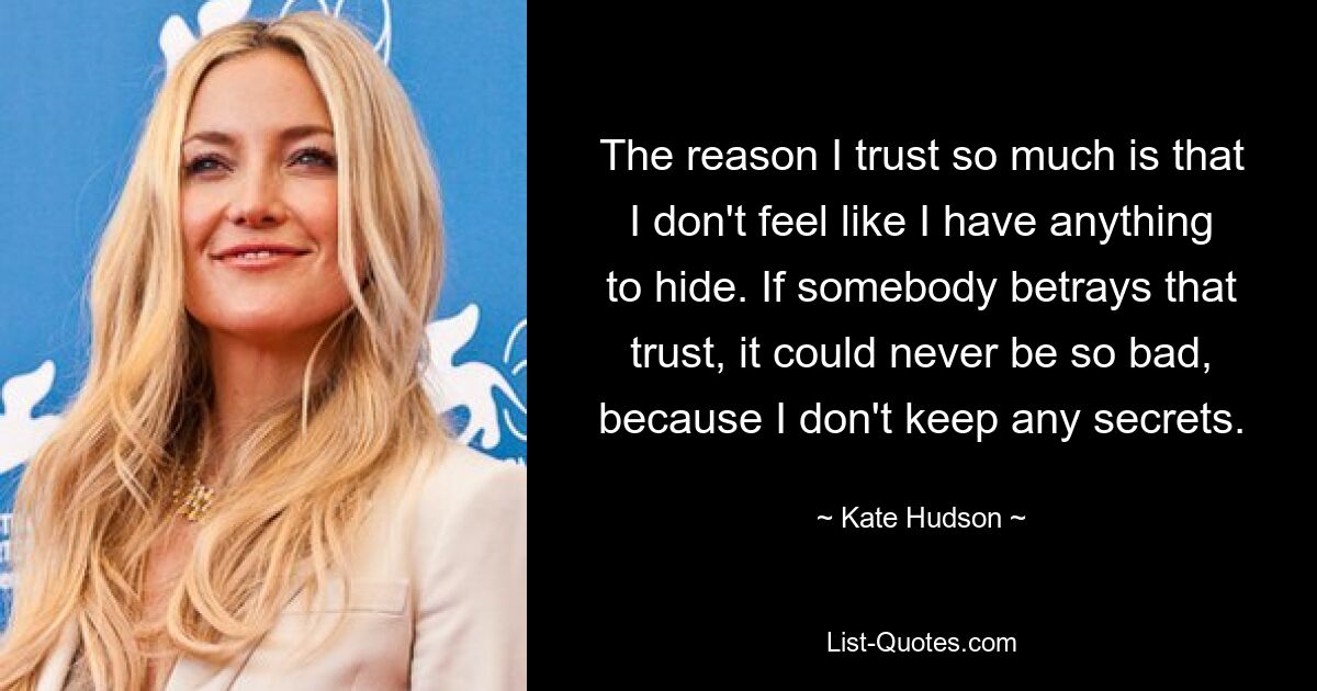 The reason I trust so much is that I don't feel like I have anything to hide. If somebody betrays that trust, it could never be so bad, because I don't keep any secrets. — © Kate Hudson