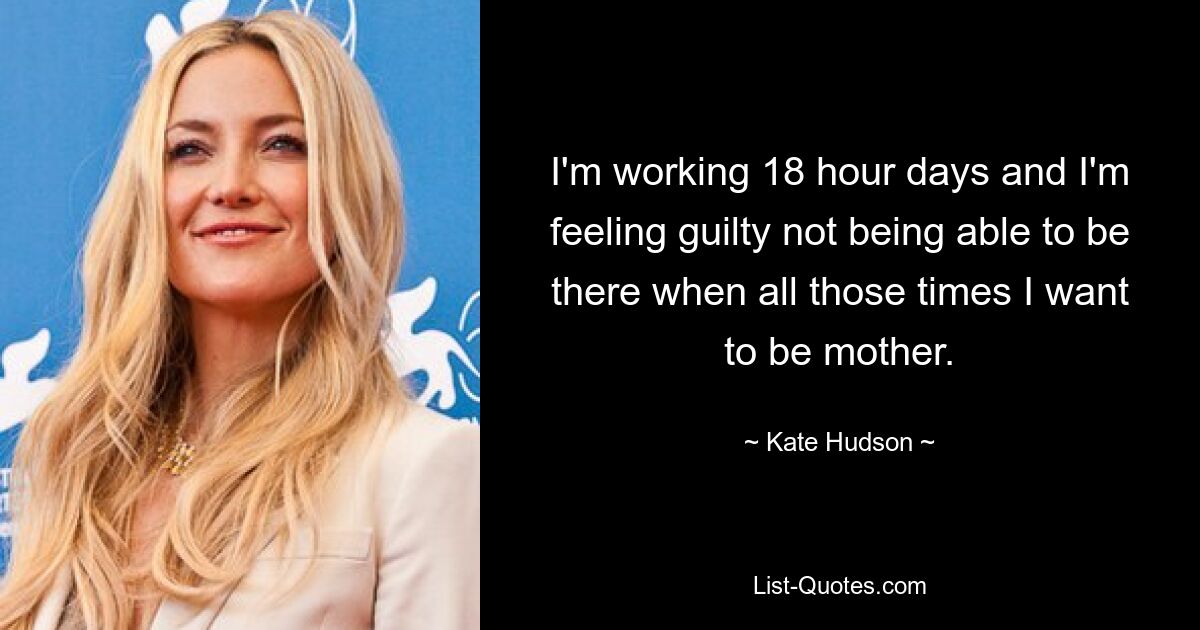 I'm working 18 hour days and I'm feeling guilty not being able to be there when all those times I want to be mother. — © Kate Hudson