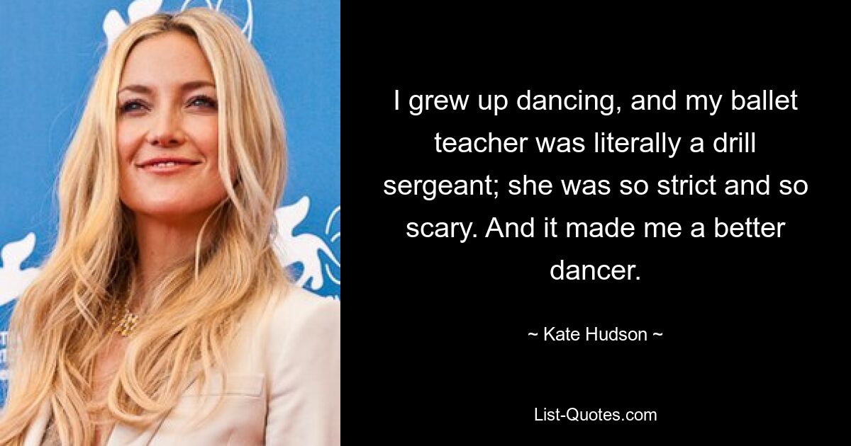 I grew up dancing, and my ballet teacher was literally a drill sergeant; she was so strict and so scary. And it made me a better dancer. — © Kate Hudson