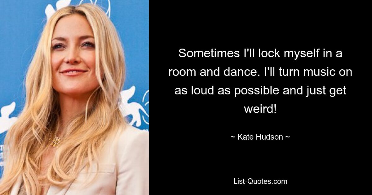 Sometimes I'll lock myself in a room and dance. I'll turn music on as loud as possible and just get weird! — © Kate Hudson