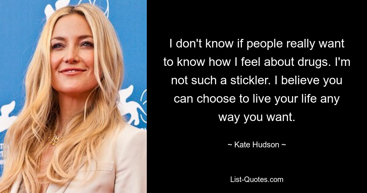 I don't know if people really want to know how I feel about drugs. I'm not such a stickler. I believe you can choose to live your life any way you want. — © Kate Hudson