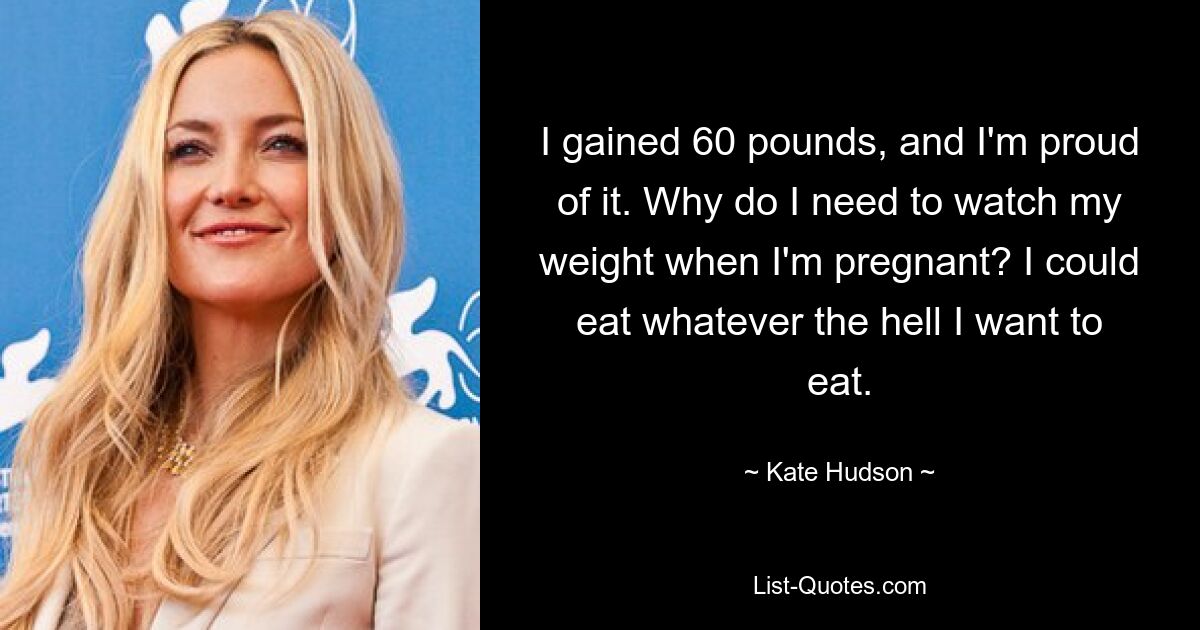 I gained 60 pounds, and I'm proud of it. Why do I need to watch my weight when I'm pregnant? I could eat whatever the hell I want to eat. — © Kate Hudson