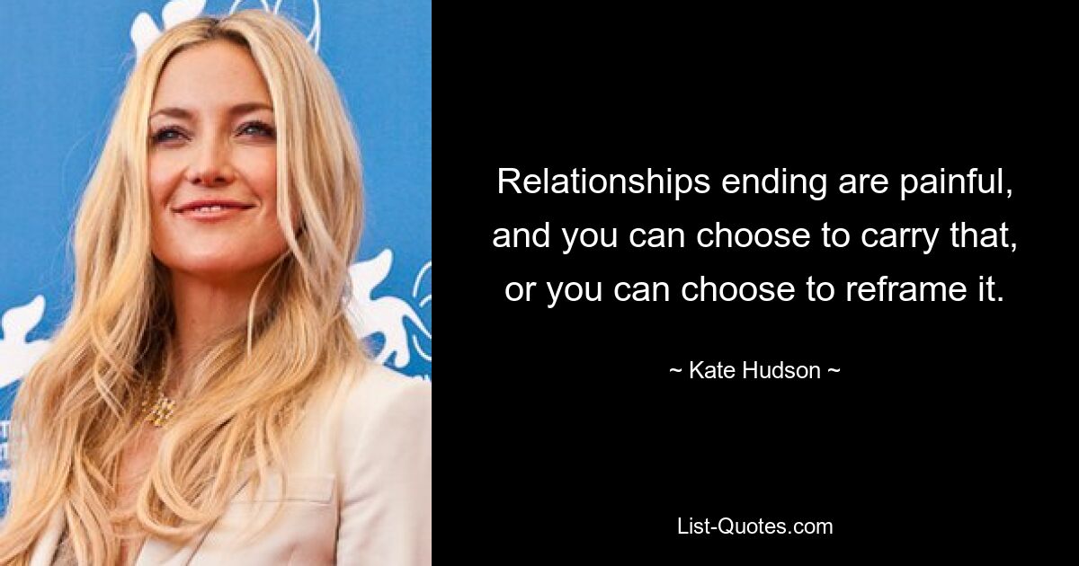 Relationships ending are painful, and you can choose to carry that, or you can choose to reframe it. — © Kate Hudson