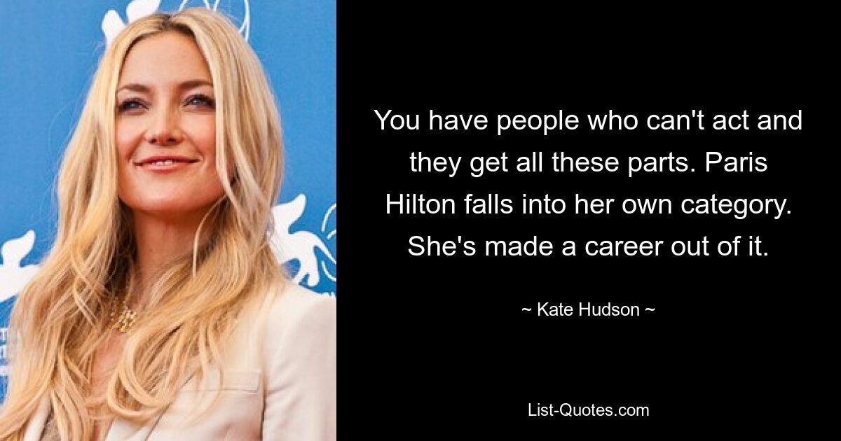 Es gibt Leute, die nicht schauspielern können und alle diese Rollen übernehmen. Paris Hilton fällt in ihre eigene Kategorie. Sie hat daraus eine Karriere gemacht. — © Kate Hudson