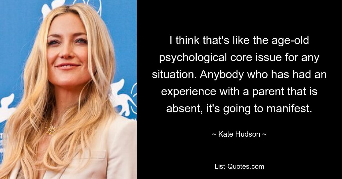 I think that's like the age-old psychological core issue for any situation. Anybody who has had an experience with a parent that is absent, it's going to manifest. — © Kate Hudson