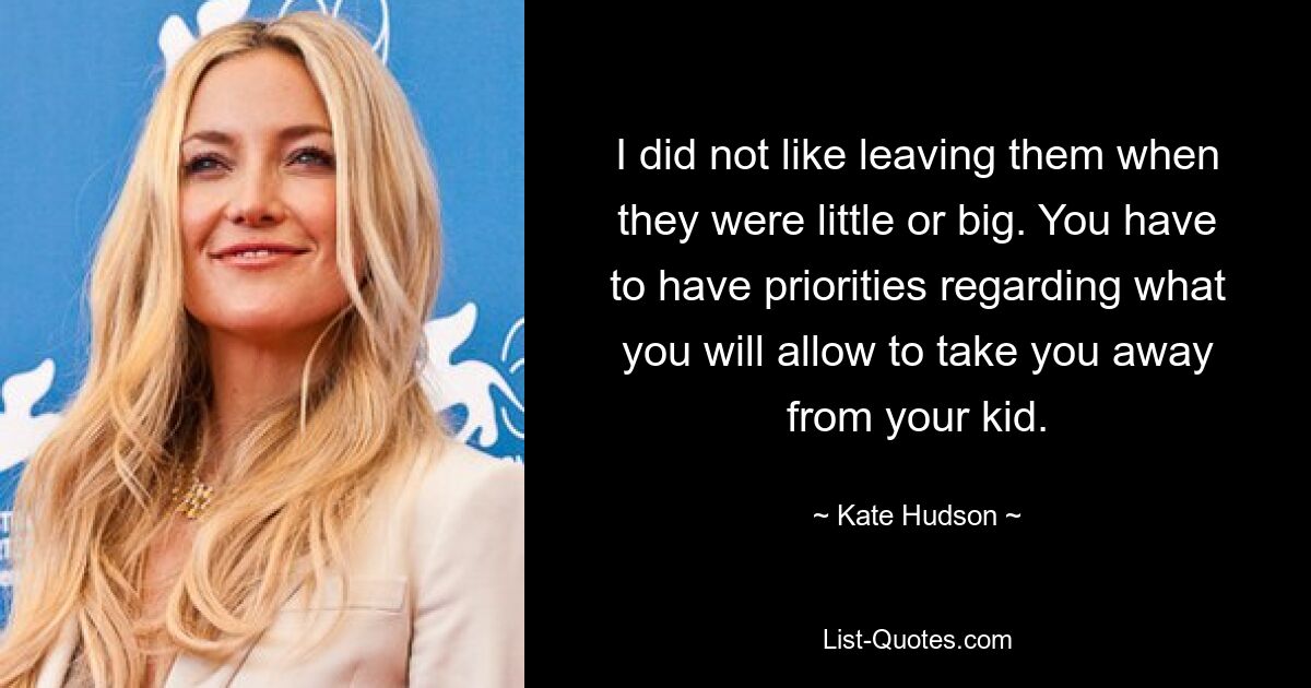 I did not like leaving them when they were little or big. You have to have priorities regarding what you will allow to take you away from your kid. — © Kate Hudson