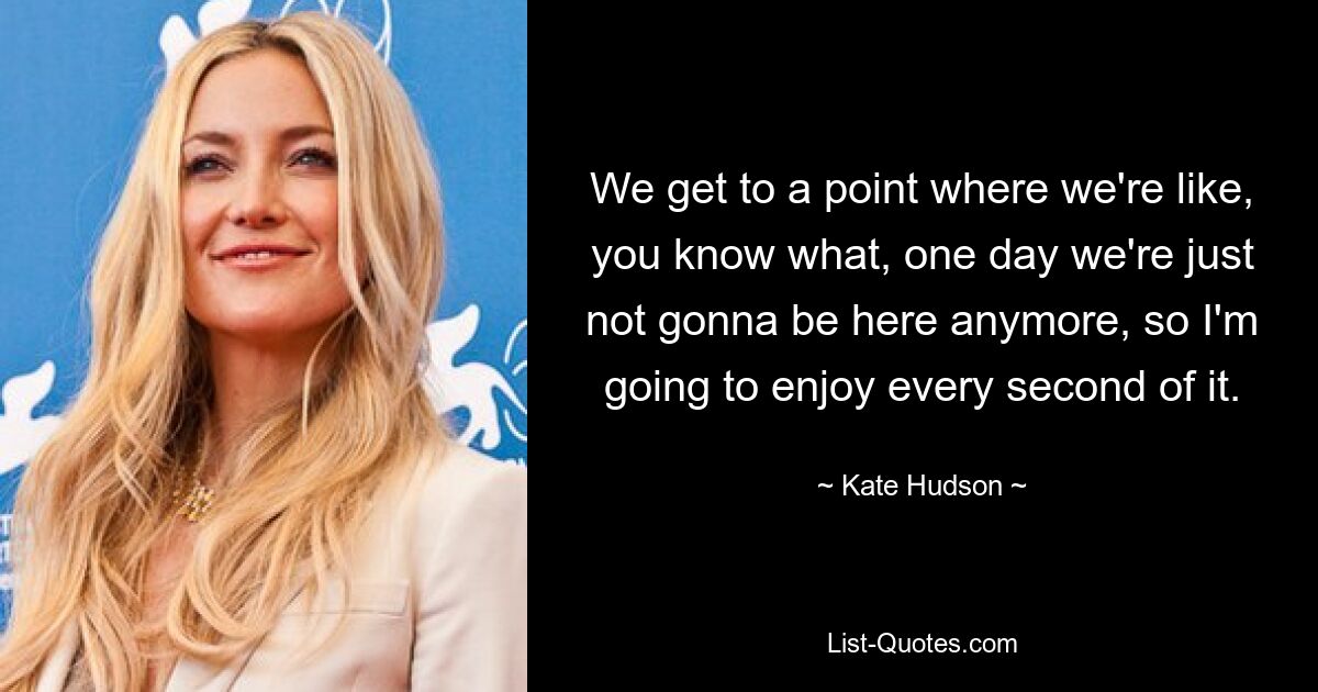 We get to a point where we're like, you know what, one day we're just not gonna be here anymore, so I'm going to enjoy every second of it. — © Kate Hudson