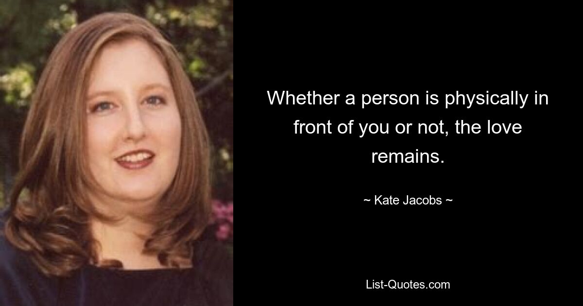 Whether a person is physically in front of you or not, the love remains. — © Kate Jacobs