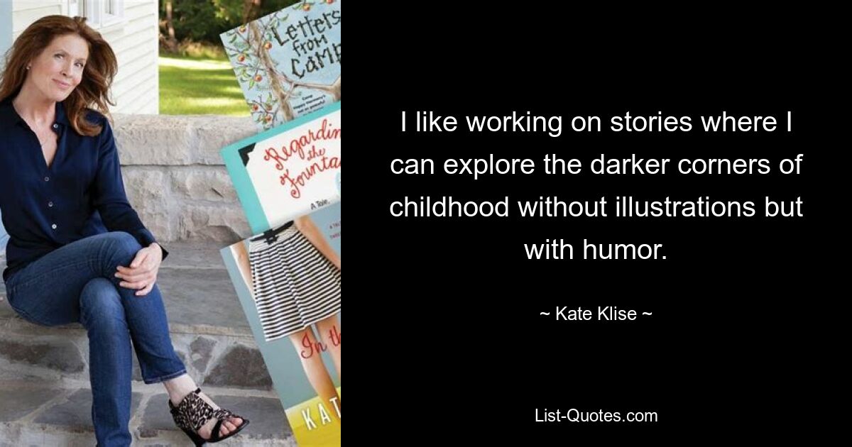 I like working on stories where I can explore the darker corners of childhood without illustrations but with humor. — © Kate Klise