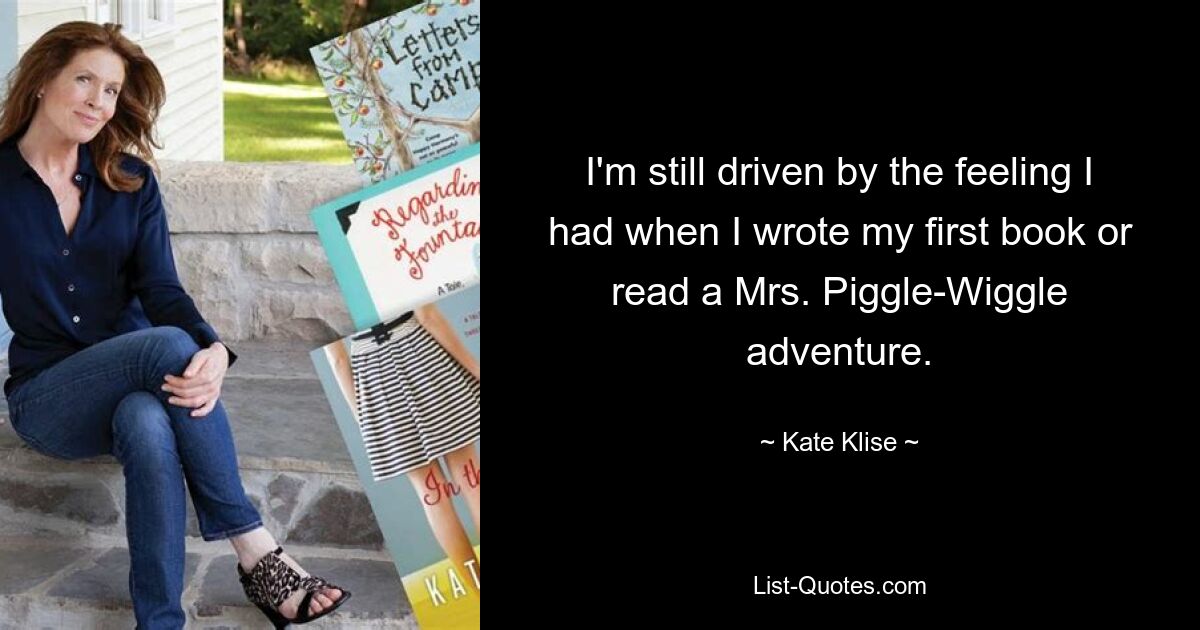 I'm still driven by the feeling I had when I wrote my first book or read a Mrs. Piggle-Wiggle adventure. — © Kate Klise