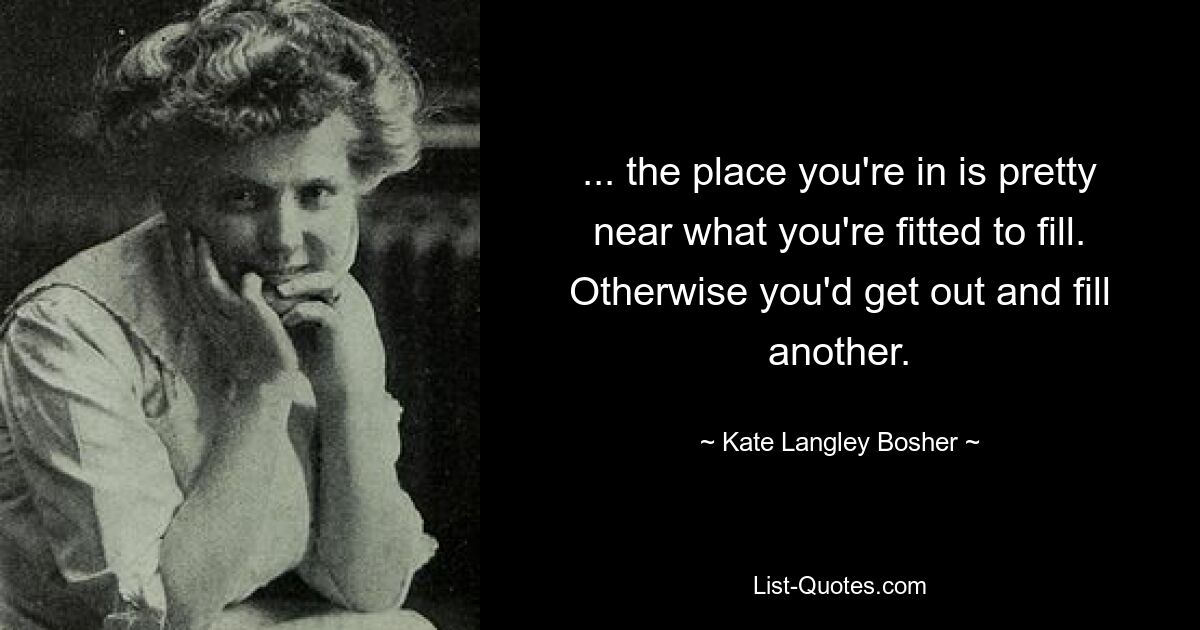 ... the place you're in is pretty near what you're fitted to fill. Otherwise you'd get out and fill another. — © Kate Langley Bosher