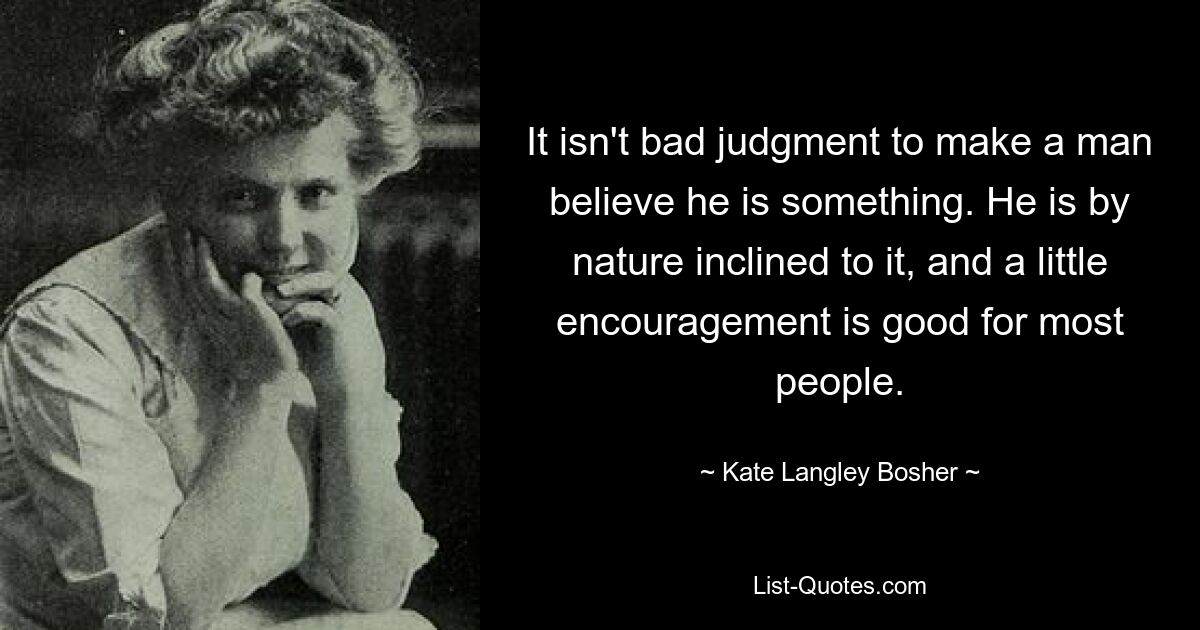 It isn't bad judgment to make a man believe he is something. He is by nature inclined to it, and a little encouragement is good for most people. — © Kate Langley Bosher