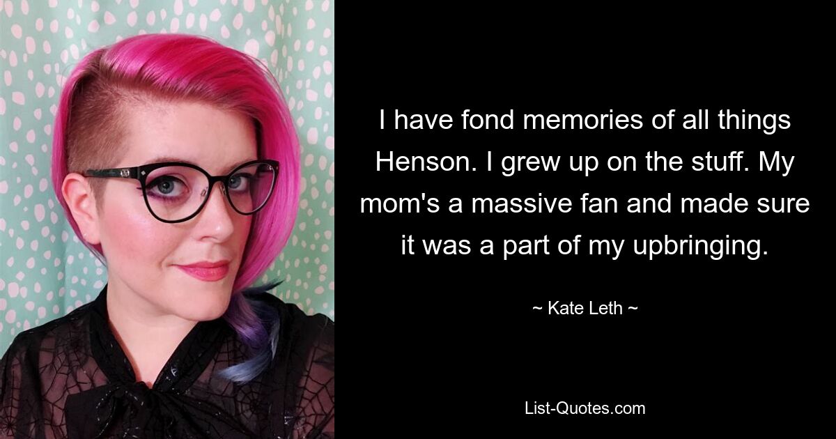 I have fond memories of all things Henson. I grew up on the stuff. My mom's a massive fan and made sure it was a part of my upbringing. — © Kate Leth