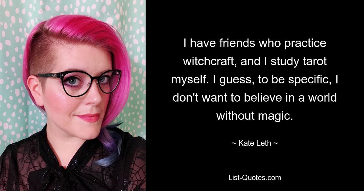 I have friends who practice witchcraft, and I study tarot myself. I guess, to be specific, I don't want to believe in a world without magic. — © Kate Leth