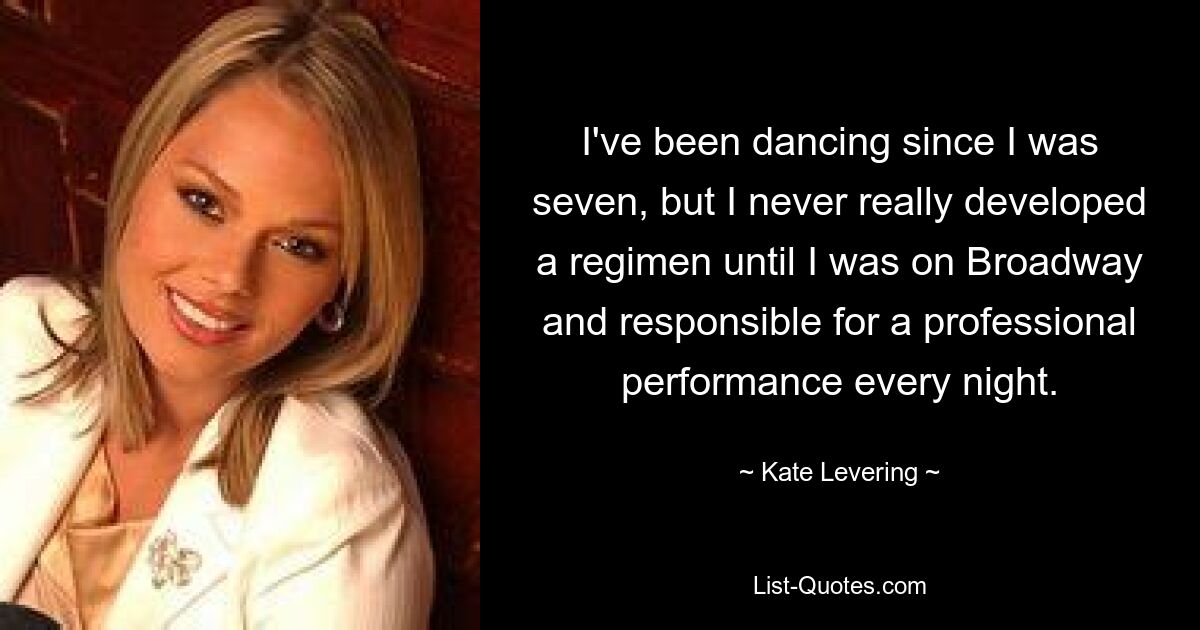 I've been dancing since I was seven, but I never really developed a regimen until I was on Broadway and responsible for a professional performance every night. — © Kate Levering