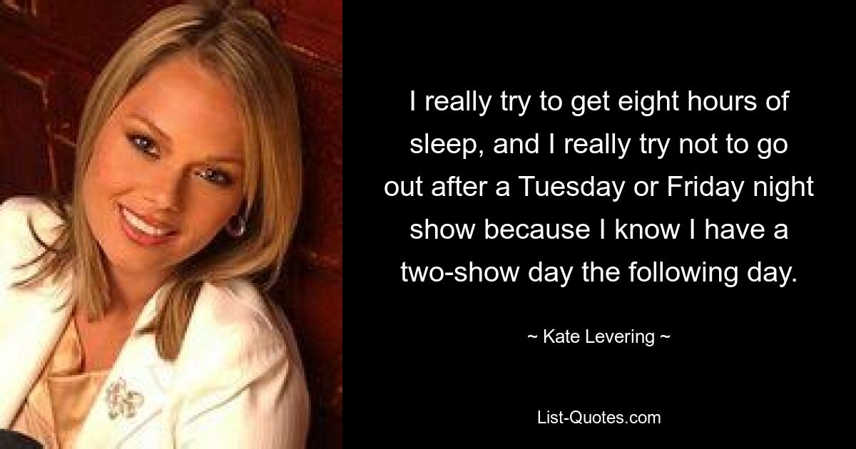 I really try to get eight hours of sleep, and I really try not to go out after a Tuesday or Friday night show because I know I have a two-show day the following day. — © Kate Levering