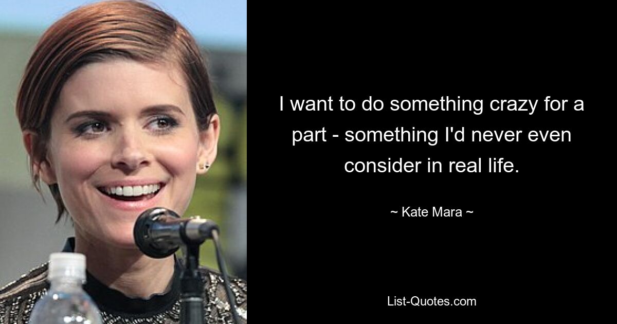 I want to do something crazy for a part - something I'd never even consider in real life. — © Kate Mara