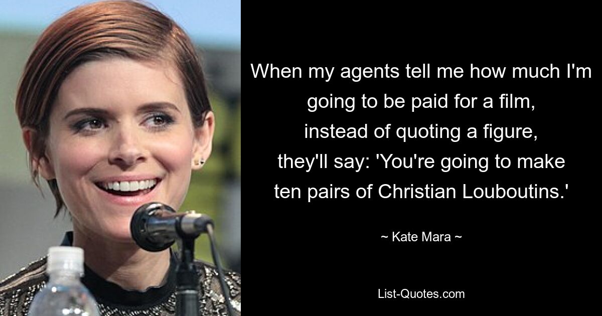 When my agents tell me how much I'm going to be paid for a film, instead of quoting a figure, they'll say: 'You're going to make ten pairs of Christian Louboutins.' — © Kate Mara