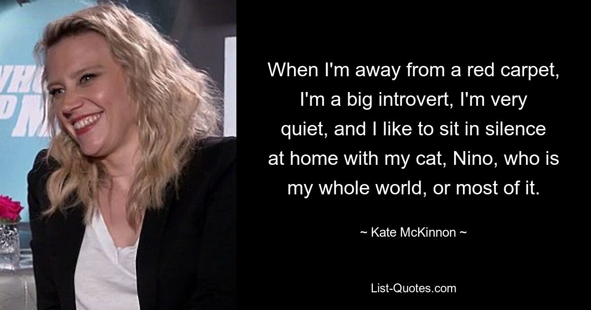 When I'm away from a red carpet, I'm a big introvert, I'm very quiet, and I like to sit in silence at home with my cat, Nino, who is my whole world, or most of it. — © Kate McKinnon