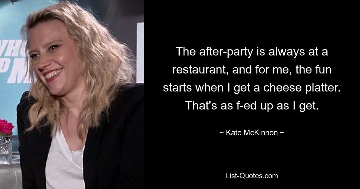 The after-party is always at a restaurant, and for me, the fun starts when I get a cheese platter. That's as f-ed up as I get. — © Kate McKinnon