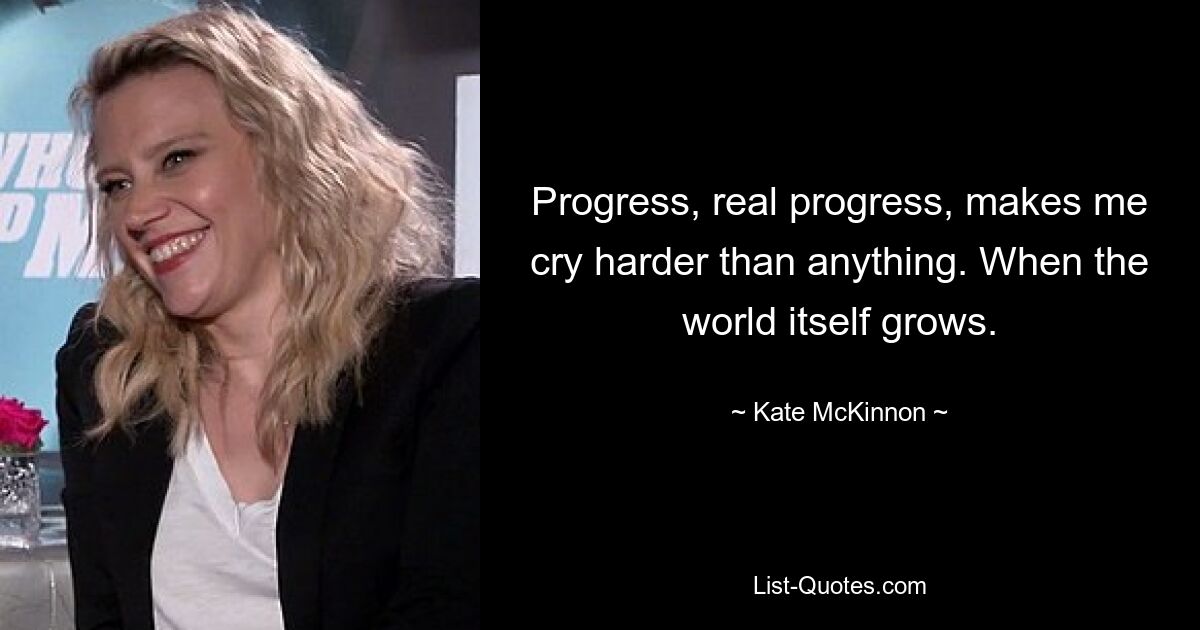 Progress, real progress, makes me cry harder than anything. When the world itself grows. — © Kate McKinnon