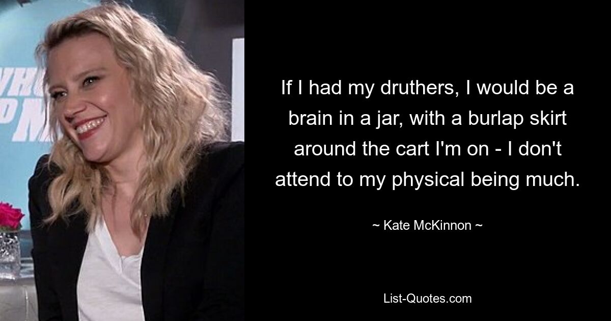 If I had my druthers, I would be a brain in a jar, with a burlap skirt around the cart I'm on - I don't attend to my physical being much. — © Kate McKinnon