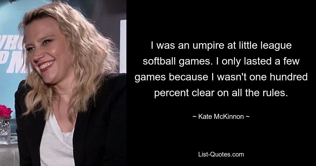 I was an umpire at little league softball games. I only lasted a few games because I wasn't one hundred percent clear on all the rules. — © Kate McKinnon