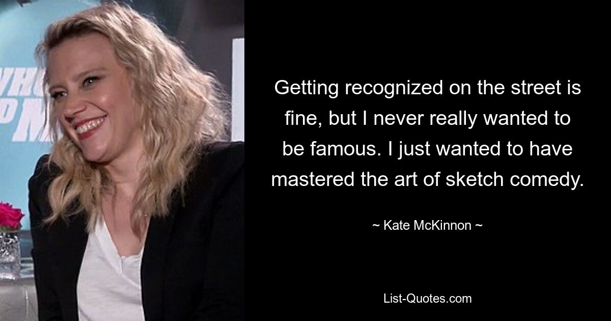 Getting recognized on the street is fine, but I never really wanted to be famous. I just wanted to have mastered the art of sketch comedy. — © Kate McKinnon