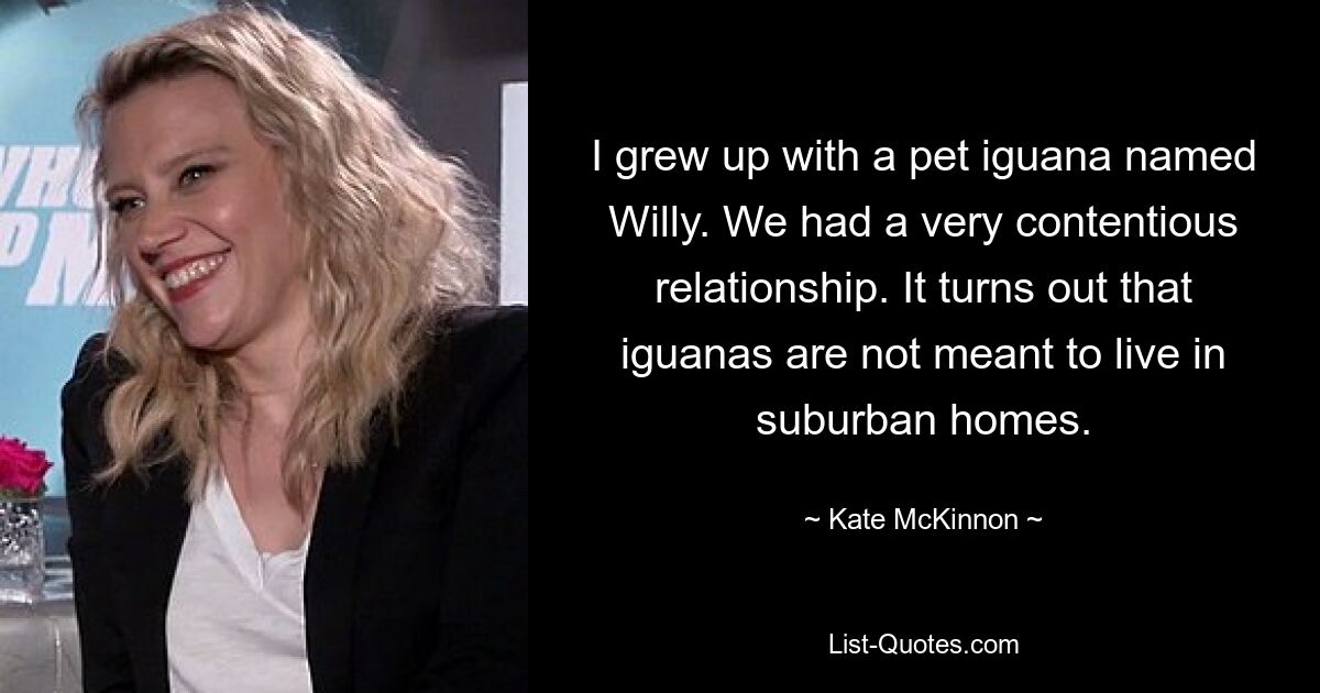 I grew up with a pet iguana named Willy. We had a very contentious relationship. It turns out that iguanas are not meant to live in suburban homes. — © Kate McKinnon