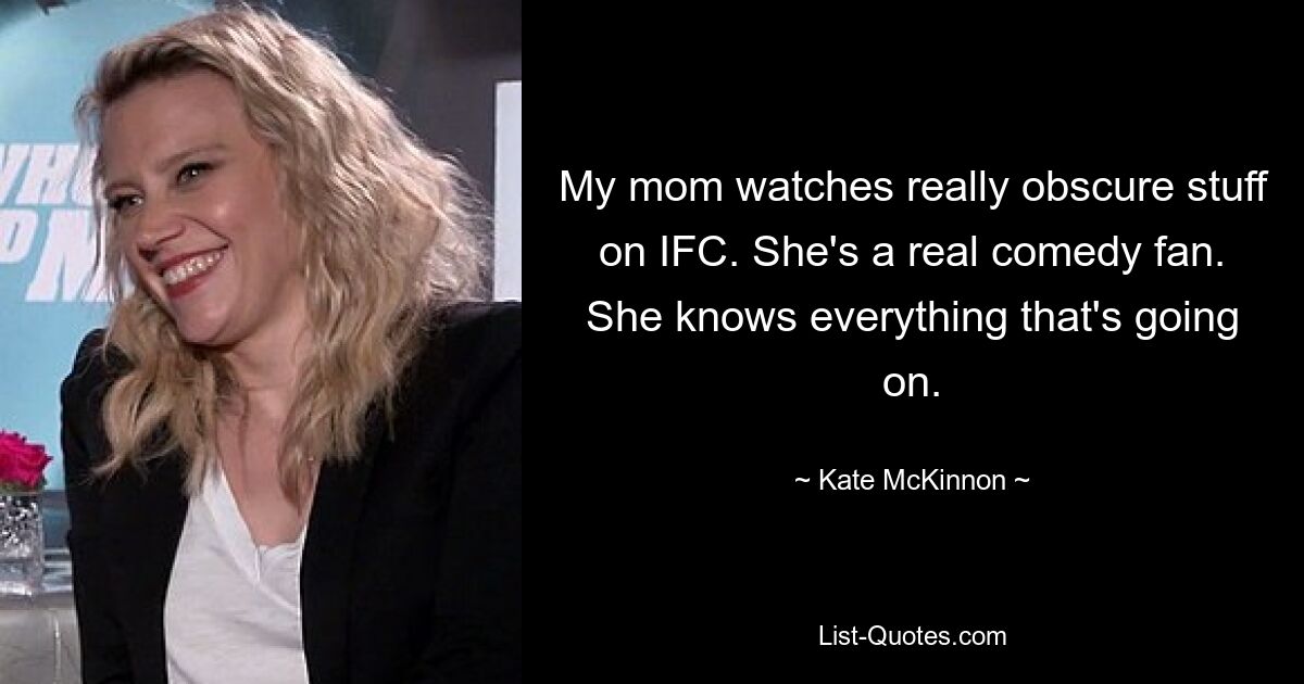 My mom watches really obscure stuff on IFC. She's a real comedy fan. She knows everything that's going on. — © Kate McKinnon