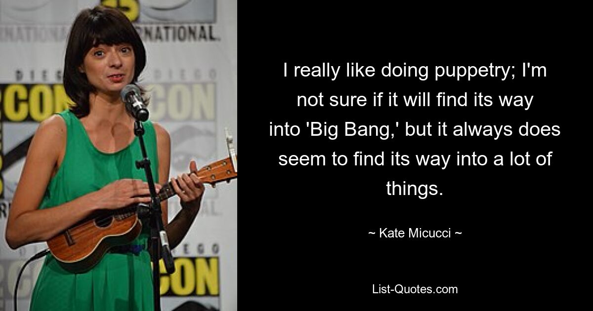 I really like doing puppetry; I'm not sure if it will find its way into 'Big Bang,' but it always does seem to find its way into a lot of things. — © Kate Micucci