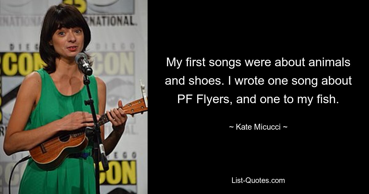 My first songs were about animals and shoes. I wrote one song about PF Flyers, and one to my fish. — © Kate Micucci