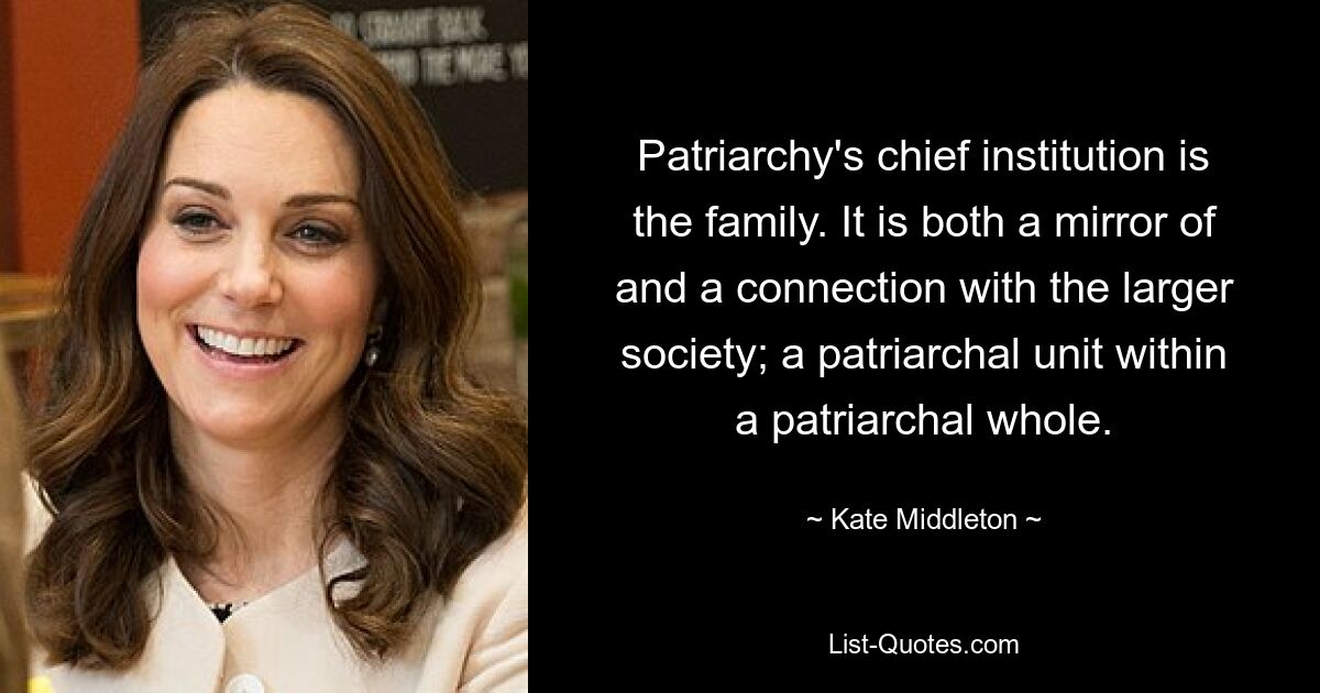 Patriarchy's chief institution is the family. It is both a mirror of and a connection with the larger society; a patriarchal unit within a patriarchal whole. — © Kate Middleton