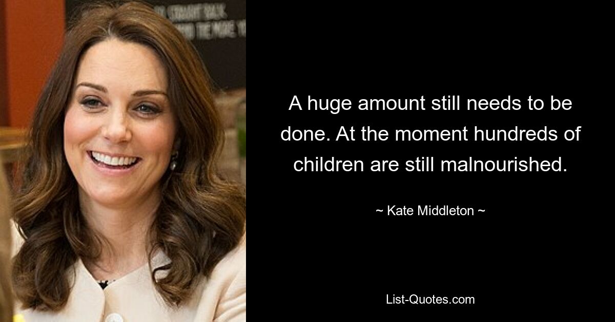 A huge amount still needs to be done. At the moment hundreds of children are still malnourished. — © Kate Middleton