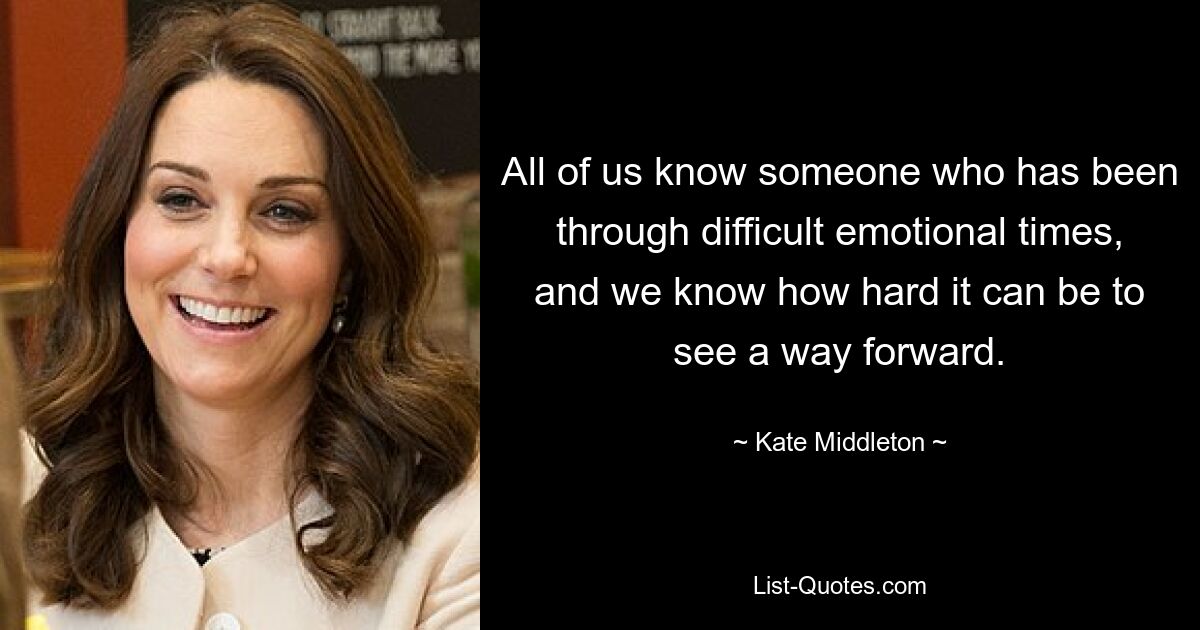 All of us know someone who has been through difficult emotional times, and we know how hard it can be to see a way forward. — © Kate Middleton