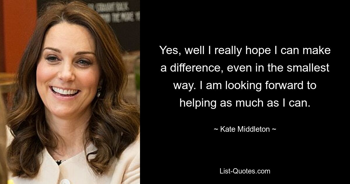 Yes, well I really hope I can make a difference, even in the smallest way. I am looking forward to helping as much as I can. — © Kate Middleton